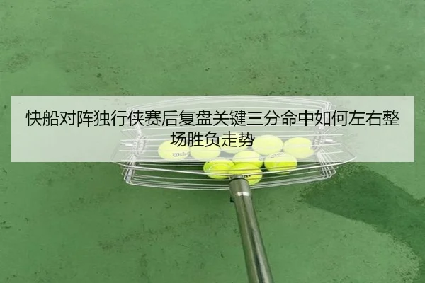 快船对阵独行侠赛后复盘关键三分命中如何左右整场胜负走势