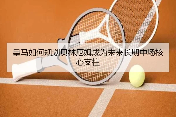 皇马如何规划贝林厄姆成为未来长期中场核心支柱