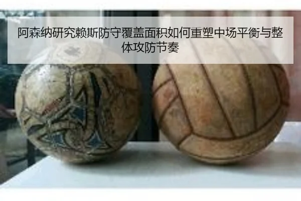 阿森纳研究赖斯防守覆盖面积如何重塑中场平衡与整体攻防节奏